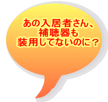 あの入居者さん、 補聴器も 装用してないのに？ 