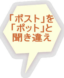 「ポスト」を 「ポット」と 聞き違え 