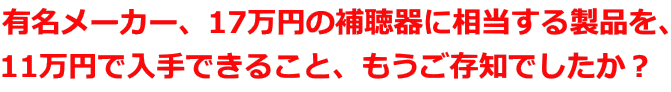 有名メーカー、17万円の補聴器に相当する製品を、 11万円で入手できること、もうご存知でしたか？