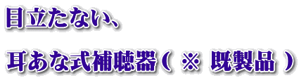 目立たない、  耳あな式補聴器（ ※ 既製品 ）
