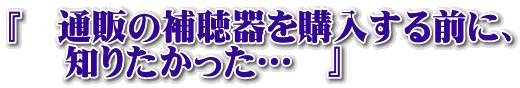 『　通販の補聴器を購入する前に、     知りたかった…　』