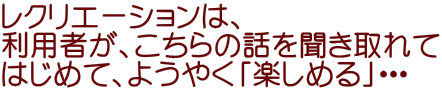 レクリエーションは、 利用者が、こちらの話を聞き取れて はじめて、ようやく「楽しめる」・・・