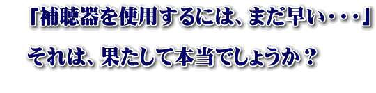 　「補聴器を使用するには、まだ早い・・・」  　それは、果たして本当でしょうか？ 