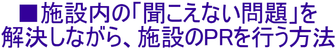 ■施設内の「聞こえない問題」を 解決しながら、施設のPRを行う方法